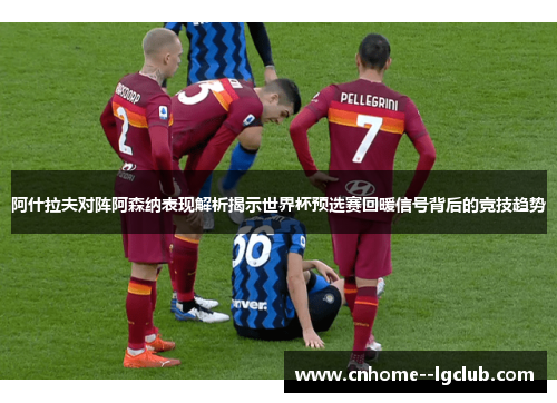 阿什拉夫对阵阿森纳表现解析揭示世界杯预选赛回暖信号背后的竞技趋势