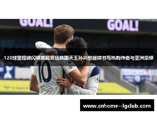 120球里程碑闪耀英超赛场韩国天王孙兴慜继续书写热刺传奇与亚洲荣耀