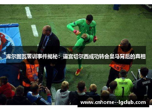 库尔图瓦罢训事件揭秘：逼宫切尔西成功转会皇马背后的真相